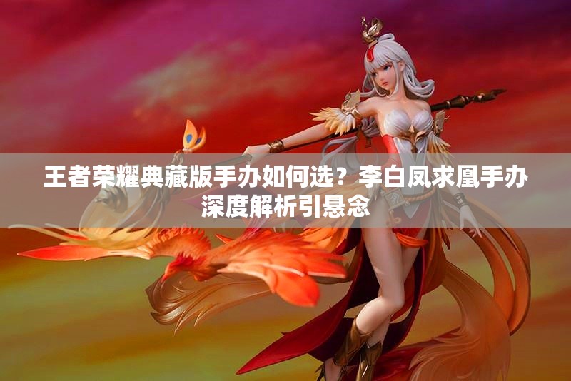 王者榮耀典藏版手辦如何選？李白鳳求凰手辦深度解析引懸念