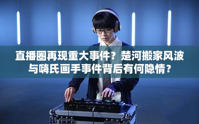 直播圈再現(xiàn)重大事件？楚河搬家風(fēng)波與嗨氏畫手事件背后有何隱情？