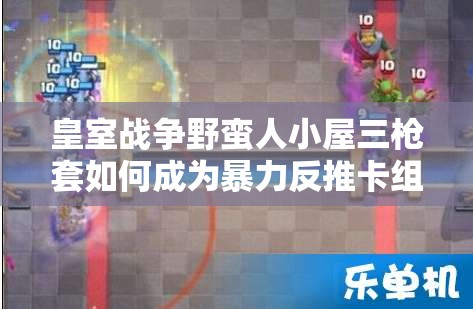 皇室戰(zhàn)爭野蠻人小屋三槍套如何成為暴力反推卡組的極致藝術(shù)？