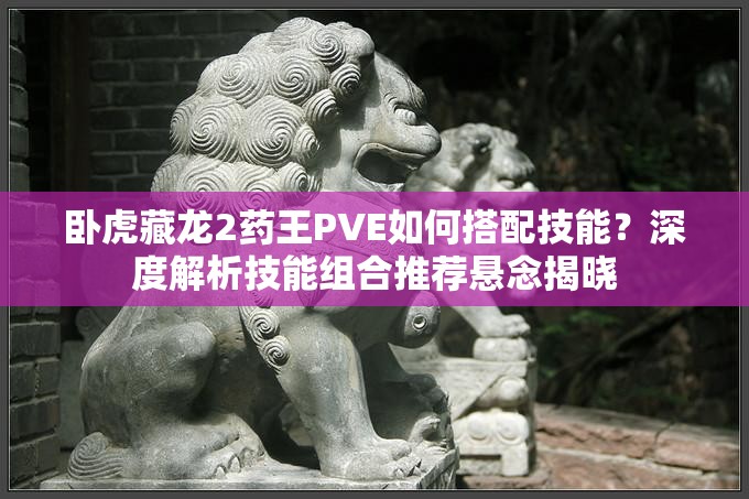 臥虎藏龍2藥王PVE如何搭配技能？深度解析技能組合推薦懸念揭曉