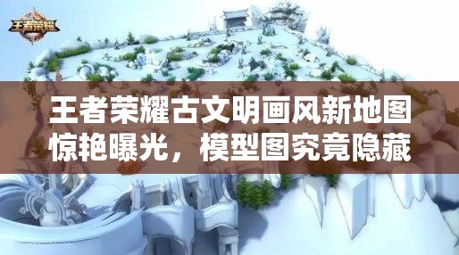 王者榮耀古文明畫風(fēng)新地圖驚艷曝光，模型圖究竟隱藏了哪些驚喜？