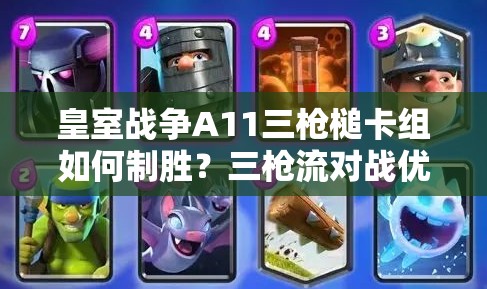 皇室戰(zhàn)爭A11三槍槌卡組如何制勝？三槍流對戰(zhàn)優(yōu)劣勢全面解析