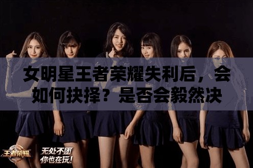 女明星王者榮耀失利后，會(huì)如何抉擇？是否會(huì)毅然決定再來一盤排位賽？