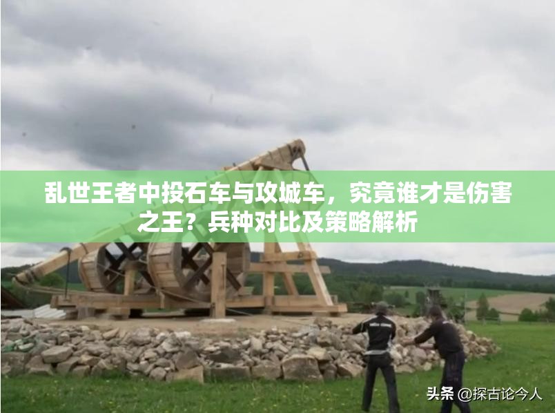 亂世王者中投石車與攻城車，究竟誰才是傷害之王？兵種對(duì)比及策略解析