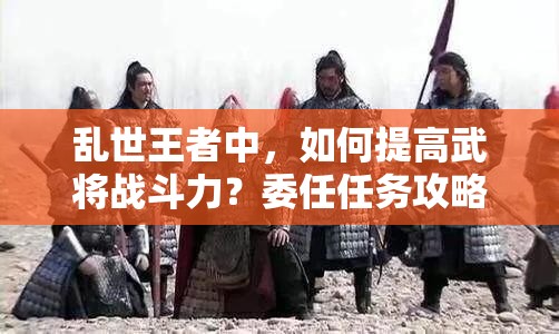 亂世王者中，如何提高武將戰(zhàn)斗力？委任任務(wù)攻略揭秘！
