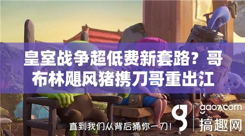 皇室戰(zhàn)爭超低費(fèi)新套路？哥布林颶風(fēng)豬攜刀哥重出江湖了嗎？
