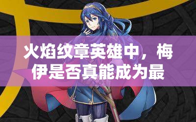 火焰紋章英雄中，梅伊是否真能成為最強(qiáng)？藍(lán)法魔改最高攻測評揭秘！