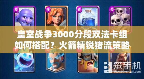 皇室戰(zhàn)爭3000分段雙法卡組如何搭配？火箭精銳豬流策略揭秘？