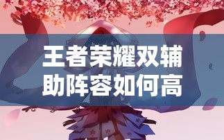 王者榮耀雙輔助陣容如何高效配合？實(shí)戰(zhàn)中怎樣利用雙增益實(shí)現(xiàn)團(tuán)戰(zhàn)致勝？（41字）
